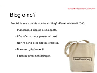 Blog o no? Perché la sua azienda non ha un blog? (Porter – Novelli 2006) Mancanza di risorse o personale. I Benefici non compensano i costi. Non fa parte della nostra strategia. Mancano gli strumenti. Il nostro target non coincide. 