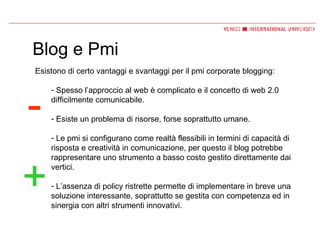 Blog e Pmi Esistono di certo vantaggi e svantaggi per il pmi corporate blogging: Spesso l’approccio al web è complicato e il concetto di web 2.0 difficilmente comunicabile. Esiste un problema di risorse, forse soprattutto umane. Le pmi si configurano come realtà flessibili in termini di capacità di risposta e creatività in comunicazione, per questo il blog potrebbe rappresentare uno strumento a basso costo gestito direttamente dai vertici. L’assenza di policy ristrette permette di implementare in breve una soluzione interessante, soprattutto se gestita con competenza ed in sinergia con altri strumenti innovativi. - + 