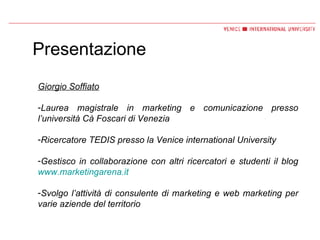 Presentazione Giorgio Soffiato Laurea magistrale in marketing e comunicazione presso l’università Cà Foscari di Venezia Ricercatore TEDIS presso la Venice international University  Gestisco in collaborazione con altri ricercatori e studenti il blog  www.marketingarena.it   Svolgo l’attività di consulente di marketing e web marketing per varie aziende del territorio 