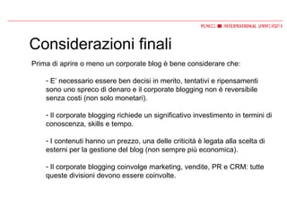 Considerazioni finali Prima di aprire o meno un corporate blog è bene considerare che: E’ necessario essere ben decisi in merito, tentativi e ripensamenti sono uno spreco di denaro e il corporate blogging non è reversibile senza costi (non solo monetari). Il corporate blogging richiede un significativo investimento in termini di conoscenza, skills e tempo. I contenuti hanno un prezzo, una delle criticità è legata alla scelta di esterni per la gestione del blog (non sempre più economica). Il corporate blogging coinvolge marketing, vendite, PR e CRM: tutte queste divisioni devono essere coinvolte. 