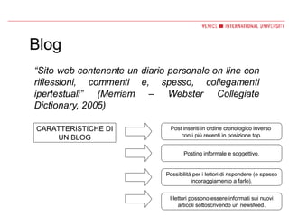 Blog “ Sito web contenente un diario personale on line con riflessioni, commenti e, spesso, collegamenti ipertestuali” (Merriam – Webster Collegiate Dictionary, 2005) CARATTERISTICHE DI UN BLOG Post inseriti in ordine cronologico inverso  con i più recenti in posizione top. Posting informale e soggettivo. Possibilità per i lettori di rispondere (e spesso incoraggiamento a farlo). I lettori possono essere informati sui nuovi articoli sottoscrivendo un newsfeed. 