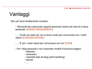 Vantaggi Non per forza direttamente monetari: “ Microsoft sta costruendo rapporti personali mentre sei mesi fa li stava perdendo” ( CRISIS MANAGEMENT ) …” Credo sia stato per noi un buon modo per comunicare con i nostri clienti” ( COMUNICAZIONE ) …” E per i nostri clienti per comunicare con noi” ( CRM ) Per i blog personali o non corporate  modelli di business leggeri : adsense recensioni notorietà data da blog (self marketing) banner … 