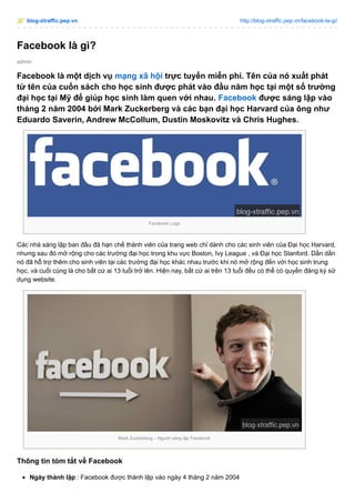 blog-xtraffic.pep.vn http://blog-xtraffic.pep.vn/facebook-la-gi/
admin
Facebook là gì?
Facebook là một dịch vụ mạng xã hội trực tuyến miễn phí. Tên của nó xuất phát
từ tên của cuốn sách cho học sinh được phát vào đầu năm học tại một số trường
đại học tại Mỹ để giúp học sinh làm quen với nhau. Facebook được sáng lập vào
tháng 2 năm 2004 bởi Mark Zuckerberg và các bạn đại học Harvard của ông như
Eduardo Saverin, Andrew McCollum, Dustin Moskovitz và Chris Hughes.
Facebook Logo
Các nhà sáng lập ban đầu đã hạn chế thành viên của trang web chỉ dành cho các sinh viên của Đại học Harvard,
nhưng sau đó mở rộng cho các trường đại học trong khu vực Boston, Ivy League , và Đại học Stanford. Dần dần ,
nó đã hỗ trợ thêm cho sinh viên tại các trường đại học khác nhau trước khi nó mở rộng đến với học sinh trung
học, và cuối cùng là cho bất cứ ai 13 tuổi trở lên. Hiện nay, bất cứ ai trên 13 tuổi đều có thể có quyền đăng ký sử
dụng website.
Mark Zuckerberg – Người sáng lập Facebook
Thông tin tóm tắt về Facebook
Ngày thành lập : Facebook được thành lập vào ngày 4 tháng 2 năm 2004
 