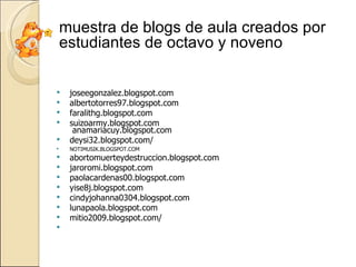 joseegonzalez.blogspot.com albertotorres97.blogspot.com faralithg.blogspot.com suizoarmy.blogspot.com  anamariacuy.blogspot.com deysi32.blogspot.com/ NOTIMUSIK.BLOGSPOT.COM abortomuerteydestruccion.blogspot.com jaroromi.blogspot.com paolacardenas00.blogspot.com yise8j.blogspot.com cindyjohanna0304.blogspot.com lunapaola.blogspot.com mitio2009.blogspot.com/ muestra de blogs de aula creados por estudiantes de octavo y noveno 