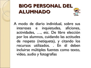 BlOG PERSONAL DEL ALUMNADO A modo de diario individual, sobre sus intereses e inquietudes, aficiones, actividades, …, etc. De libre elección por los alumnos, cuidando las actitudes de respeto (netiqueta), y citando los recursos utilizados. . En él deben incluirse múltiples fuentes como texto, vídeo, audio y fotografías 