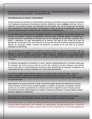 Marie Cox (Wonkette), Nate Silver (FiveThirtyEight.com), y Ezra Klein (que se integró primeramente al
blog American Prospect, después a The Washington Post).

Herramientas para su creación y mantenimiento

Existen variadas herramientas de mantenimiento de blogs que permiten, muchas de ellas gratuitamente
y sin necesidad de elevados conocimientos técnicos, administrar todo el weblog, coordinar, borrar, o
reescribir los artículos, moderar los comentarios de los lectores, etc., de una forma casi tan sencilla
como administrar el correo electrónico. Actualmente su modo de uso se ha simplificado a tal punto,
que casi cualquier usuario es capaz de crear y administrar un blog personal.

Las herramientas de mantenimiento de weblogs se clasifican, principalmente, en dos tipos: aquellas que
ofrecen una solución completa de alojamiento, gratuita (como Freewebs, Blogger y LiveJournal), y
aquellas soluciones consistentes en software que, al ser instalado en un sitio web, permiten crear,
editar, y administrar un blog, directamente en el servidor que aloja el sitio (como es el caso de
WordPress o de Movable Type). Este software es una variante de las herramientas llamadas Sistemas de
Gestión de Contenido (CMS), y muchos son gratuitos. La mezcla de los dos tipos es la solución
planteada por WordPress.

Las herramientas que proporcionan alojamiento gratuito asignan al usuario una dirección web (por
ejemplo, en el caso de Blogger, la dirección asignada termina en "blogspot.com"), y le proveen de una
interfaz, a través de la cual se puede añadir y editar contenido. Obviamente, la funcionalidad de un
blog creado con una de estas herramientas, se limita a lo que pueda ofrecer el proveedor del servicio,
o hosting.

Un software que gestione el contenido, en tanto, requiere necesariamente de un servidor propio para
ser instalado, del modo en que se hace en un sitio web tradicional. Su gran ventaja es que permite
control total sobre la funcionalidad que ofrecerá el blog, posibilitando así adaptarlo totalmente a las
necesidades del sitio, e incluso combinarlo con otros tipos de contenido.

Los términos ingleses blog y weblog provienen de las palabras web y log ('log' en inglés = diario). El
término bitácora, en referencia a los antiguos cuadernos de bitácora de los barcos, se utiliza
preferentemente cuando el autor escribe sobre su vida propia como si fuese un diario, pero publicado
en la web (en línea).

Habitualmente, en cada artículo de un blog, los lectores pueden escribir sus comentarios y el autor
darles respuesta, de forma que es posible establecer un diálogo. No obstante, es necesario precisar
que ésta es una opción que depende de la decisión que tome al respecto el autor del blog, pues las
herramientas permiten diseñar blogs en los cuales no todos los internautas -o incluso ninguno- puedan
participar agregando comentarios.

El uso o tema de cada blog es particular, los hay de tipo: periodístico, empresarial o corporativo,
tecnológico, educativo (edublogs), políticos, personales (variados contenidos de todo tipo).

Blog, weblog, bitá… sin duda una palabra de moda, uno de esos términos que de la noche a la
mañana hemos comenzado a ver repetido en todas partes. Aunque aparecieron a finales de
los años 90 y podemos considerar el 2004 como su año de explosión en la internet anglosajona,
 