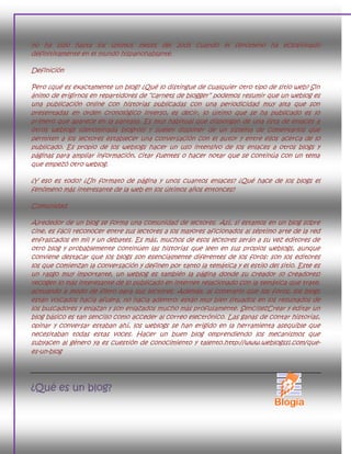 no ha sido hasta los últimos meses del 2005 cuando el fenómeno ha eclosionado
definitivamente en el mundo hispanohablante.

Definición

Pero ¿qué es exactamente un blog? ¿Qué lo distingue de cualquier otro tipo de sitio web? Sin
ánimo de erigirnos en repartidores de ―carnets de blogger‖ podemos resumir que un weblog es
una publicación online con historias publicadas con una periodicidad muy alta que son
presentadas en orden cronológico inverso, es decir, lo último que se ha publicado es lo
primero que aparece en la pantalla. Es muy habitual que dispongan de una lista de enlaces a
otros weblogs (denominada blogroll) y suelen disponer de un sistema de comentarios que
permiten a los lectores establecer una conversación con el autor y entre ellos acerca de lo
publicado. Es propio de los weblogs hacer un uso intensivo de los enlaces a otros blogs y
páginas para ampliar información, citar fuentes o hacer notar que se continúa con un tema
que empezó otro weblog.

¿Y eso es todo? ¿Un formato de página y unos cuantos enlaces? ¿Qué hace de los blogs el
fenómeno más interesante de la web en los últimos años entonces?

Comunidad

Alrededor de un blog se forma una comunidad de lectores. Así, si estamos en un blog sobre
cine, es fácil reconocer entre sus lectores a los mayores aficionados al séptimo arte de la red
enfrascados en mil y un debates. Es más, muchos de esos lectores serán a su vez editores de
otro blog y probablemente continúen las historias que leen en sus propios weblogs, aunque
conviene destacar que los blogs son esencialmente diferentes de los foros: son los editores
los que comienzan la conversación y definen por tanto la temática y el estilo del sitio. Este es
un rasgo muy importante, un weblog es también la página donde su creador (o creadores)
recogen lo más interesante de lo publicado en internet relacionado con la temática que trate,
actuando a modo de filtro para sus lectores. Además, al contrario que los foros, los blogs
están volcados hacia afuera, no hacia adentro: están muy bien situados en los resultados de
los buscadores y enlazan y son enlazados mucho más profusamente. SencillezCrear y editar un
blog básico es tan sencillo como acceder al correo electrónico. Las ganas de contar historias,
opinar y conversar estaban ahí, los weblogs se han erigido en la herramienta asequible que
necesitaban todas estas voces. Hacer un buen blog omprendiendo los mecanismos que
subyacen al género ya es cuestión de conocimiento y talento.http://www.weblogssl.com/que-
es-un-blog




¿Qué es un blog?
 