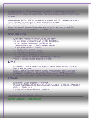 Un blog, (también se conocen como weblog o bitácora), es un sitio web que recopila
cronológicamente textos o artículos de uno o varios autores, apareciendo primero el más
reciente.

Habitualmente, en cada artículo, los lectores pueden escribir sus comentarios y el autor
darles respuesta, de forma que es posible establecer un diálogo.

El uso o temática de cada blog es particular, los hay de tipo personal, periodístico,
empresarial o corporativo, tecnológico, educativo, etc.

¿Para qué sirve?
      Como diario personal: un jubilado, un gay, una madre.
      ... o para opinar: un columnista, un político, de negocios.
      ... o para enseñar: matemáticas, biología, de leyes.
      Tratan temas tecnológicos: diseño, gadgets, internet.
      ... o culturales: actualidad, historia.
      ... o educativos: un profesor, lengua.
      ... o artísticos: literatura, arte digital.
      ... o recreativos: cine, televisión, coches.
      También lo utilizan las empresas: de marketing, consultoría.
      Y otros ... osito de peluche - palabras infantiles...
Libros
      La blogosfera hispana: pioneros de la cultura digital José M. Cerezo. Fundación
       France Telecom España.
      Blogs. La conversación en internet que está revolucionando medios, empresas y
       ciudadanos. Rojas Orduña, Octavio Isaac et al. Madrid, ESIC Editorial, 2005.
      La revolución de los blogs. José Luis Orihuela. La Esfera de los Libros.
Recursos
      Buscadores: Google Blogsearch, Technorati.
      Servicios hispanos para crear blogs: Bitacorae, Zonalibre, La Coctelera, Zoomblog,
       Qué!, ... (y Blogia, claro)
      Estudios y artículos: Blogómetro, Telefónica.


http://www.blogia.com/que-es-un-blog.php

¿QUÉ ES UN BLOG? 17 DEFINICIONES
 