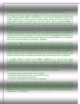 En vísperas del Día del Blog acerco esta ‗nada espectacular‘ pero ‗posiblemente útil‘ recopilación de
definiciones acerca de lo que es un blog, weblog, bitácora o santo nombre te inspire Dios:

1.- Un blog, o en español también una bitácora, es un sitio web periódicamente actualizado que
recopila cronológicamente textos o artículos de uno o varios autores, apareciendo primero el más
reciente, donde el autor conserva siempre la libertad de dejar publicado lo que crea pertinente. El
término blog proviene de las palabras web y log (‗log‘ en inglés = diario). El término bitácora, en
referencia a los antiguos cuadernos de bitácora de los barcos, se utiliza preferentemente cuando el
autor escribe sobre su vida propia como si fuese un diario, pero publicado en Internet en línea. -
Wikipedia

2.- Sin ánimo de erigirnos en repartidores de ―carnets de blogger‖ podemos resumir que un weblog es
una publicación online con historias publicadas con una periodicidad muy alta que son presentadas en
orden cronológico inverso, es decir, lo último que se ha publicado es lo primero que aparece en la
pantalla. Es muy habitual que dispongan de una lista de enlaces a otros weblogs (denominada blogroll) y
suelen disponer de un sistema de comentarios que permiten a los lectores establecer una conversación
con el autor y entre ellos acerca de lo publicado. – WeblogsSL

3.- Básicamente, un Blog no es más que un espacio personal de escritura en Internet en el que su autor
publica artículos o noticias (post) que pueden contener texto, imágenes e hipervínculos. Los nuevos
contenidos se añaden vía web desde el propio navegador y sin necesidad de ningún otro programa
auxiliar. Están pensados para utilizarlos como una especie de diario on line que una persona usa para
informar, compartir, debatir periódicamente de las cosas que le gustan e interesan. Hay weblogs que
ofrecen información propia y elaborada por su autor/a. Hay otros que simplemente recopilan lo más
interesante que encuentran en la Red, convirtiéndose así en una especie de recurso documental que
también cumple su función. Por supuesto, los hay que reúnen ambas características. Aulablog.com

4.- Un blog, (también se conocen como weblog o bitácora), es un sitio web que recopila
cronológicamente textos o artículos de uno o varios autores, apareciendo primero el más reciente.
Habitualmente, en cada artículo, los lectores pueden escribir sus comentarios y el autor darles
respuesta, de forma que es posible establecer un diálogo. El uso o temática de cada blog es particular,
los hay de tipo personal, periodístico, empresarial o corporativo, tecnológico, educativo, etc. – Blogia

5.- Una definición general de lo que es un blog se podría resumir en los siguiente:

*   normalmente presenten contenidos en orden cronológico
*   normalmente tienen carácter informal y, muchas veces, personal
*   se actualizan de forma periódica y amenudo
*   no requieren la intervención de profesionales o informáticos

El formato, estilo y contenidos de los blogs pueden ser diversos. Como muchas veces son blogs
personales, pues el estilo y los contenidos reflejan los de su autor en cada caso. ¿Cuál es la diferencia
entre un weblog y una página personal? La gran diferencia radica en que los blogs son actualizados de
forma más rápida, y no requieren conocimiento previo de html, ya que la mayoría de sitios que ofrecen
blogs gratis ofrecen plantillas hechas en las que es muy fácil presentar la información que cada uno
quiera publicar. – Euroresidentes
 