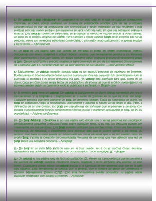 6.- Un weblog o blog («bitácora» en castellano) es un sitio web en el que se publican anotaciones
(historias, artículos, posts) mediante un sistema de publicación sencillo. Una de las principales
características es que las anotaciones son cronológicas y están ordenadas de más recientes a más
antiguas («lo más nuevo arriba»). Normalmente se hace todo vía web, sin que sea necesario software
especial. Los weblogs suelen ser personales, se actualizan a menudo e inluyen enlaces a otras páginas,
un poco en el espíritu original de la Web. Pero también a veces algunos blogs están escritos por varias
personas, otros son proyectos editoriales comerciales, o a lo mejor se actualizan poco o apenas enlazan
a otros sitios. – Microsiervos

7.- Un blog es una página web que consta de entradas (o posts) en orden cronológico inverso,
compuestas por texto, imágenes o incluso videos y audios, que normalmente permite a los visitantes
dejar comentarios, y que, por último, se realiza mediante algún programa gratuito directamente desde
la Web. Desde su difusión y práctica masiva se han convertido en uno de los elementos constituyentes
de la llamada Web 2.0. caracterizada por las aportaciones de sus usuarios. – José Antonio Millán

8.- Básicamente, un weblog (también llamado blog) es un espacio personal de escritura en Internet.
Puedes pensarlo como un diario online, un site que una persona usa para escribir periódicamente, en el
que toda la escritura y el estilo se maneja vía web. Un weblog está diseñado para que, como en un
diario, cada artículo (post) tenga fecha de publicación, de forma tal que el escritor (weblogger) y los
lectores pueden seguir un camino de todo lo publicado y archivado. – Blogdir.com

9.- El término blog viene de weblog. Un weblog es básicamente un diario digital mantenido por una o
más personas. Y la blogósfera ( blogosphere) es la parte de Internet en la que los sites son blogs.
Cualquier persona que lleve adelante un blog, se denomina blogger. Dada su naturaleza de diario, los
blogs se actualizan, valga la redundancia, diariamente y algunos lo hacen varias veces al día. Pero, a
diferencia de un site común, los blogs son plataformas de software que le permiten a personas con
escasos o prácticamente ningún conocimiento técnico iniciar y mantener actualizado el blog, de ahí su
popularidad. – Mujeres de Empresa

10.- Un Blog (Weblog) o Bitácora es un una página web donde una o varias personas van publicando
periódicamente pequeños artículos (Posts) sobre cualquier tema. A su vez, los artículos pueden ser
comentados por más personas. Los Blogs pueden utilizarse para muchas cosas, como una herramienta
informativa, de denuncia, o simplemente para expresar algo que se quiere contar a los demás. Al
permitir que cada artículo pueda ser comentado por otras personas que a su vez pueden tener su
propio Blog, facilita la creación de comunidades virtuales de personas que van tejiendo una red de
Blogs sobre una temática concreta. – NireBlog

11.- Un blog es un sitio Web fácil de usar en el cual puede, entre otras muchas cosas, expresar
rápidamente sus opiniones e interactuar con otros usuarios. Todo ello GRATIS. – Blogger

12.- Un weblog es una página web de fácil actualización. Sí, tienen esa característica que les permite a
los autores de weblogs publicar contenido (textos, imágenes y otros archivos) con apretar un solo
botón. Cualquiera puede editar un weblog gracias a la cantidad de herramientas que hay en la web
para hacerlo. Esta herramienta se conoce, por lo general, con el nombre de gestor de contenidos o
Content Management System (CMS). Con esta herramienta puedes actualizar tu página desde
cualquier ordenador con acceso a Internet. – Minid.net
 