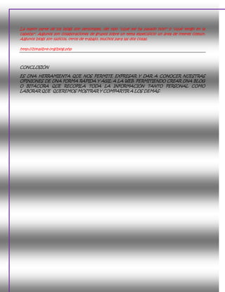 La mayor parte de los blogs son personales, del tipo "¿qué me ha pasado hoy?" o "¿qué tengo en la
cabeza?". Algunos son colaboraciones de grupos sobre un tema específicio un área de interes común.
Algunos blogs son lúdicos, otros de trabajo, muchos para las dos cosas.

http://zonalibre.org/blog.php



CONCLUSIÓN

ES UNA HERRAMIENTA QUE NOS PERMITE EXPRESAR Y DAR A CONOCER NUESTRAS
OPINIONES DE UNA FORMA RÁPIDA Y ÁGIL A LA WEB. PERMITIENDO CREAR UNA BLOG
O BITÁCORA QUE RECOPILA TODA LA INFORMACIÓN TANTO PERSONAL COMO
LABORAR QUE QUEREMOS MOSTRAR Y COMPARTIR A LOS DEMÁS.
 