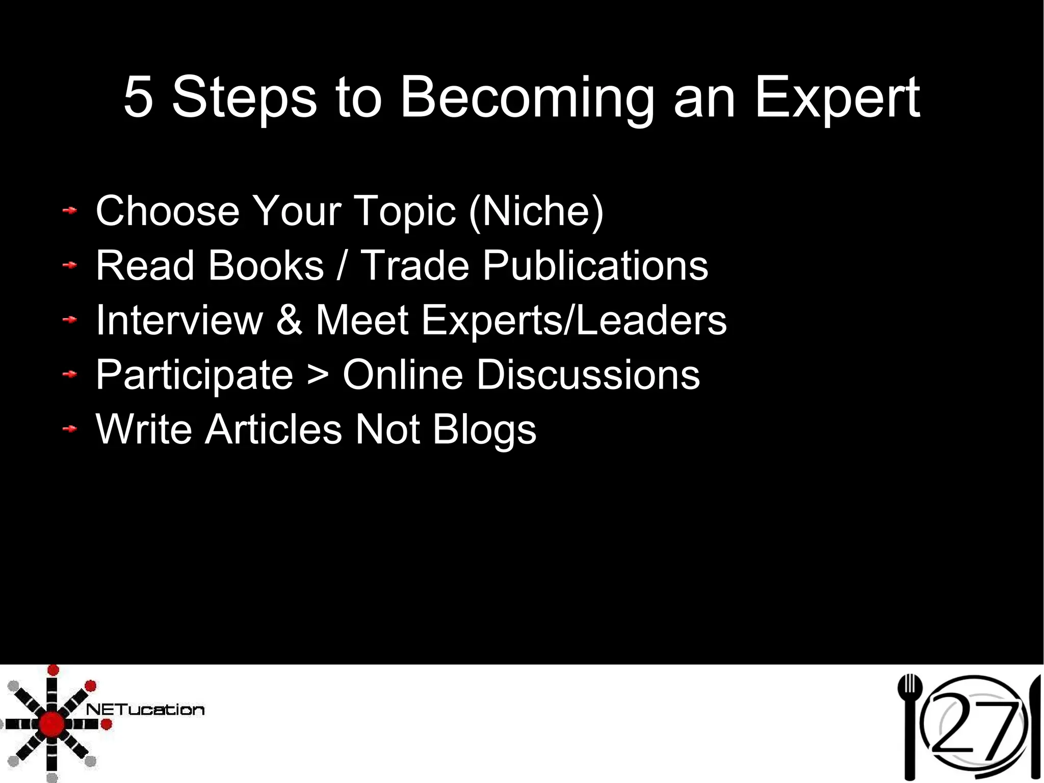 5 Steps to Becoming an Expert Choose Your Topic (Niche)‏ Read Books / Trade Publications Interview & Meet Experts/Leaders Participate > Online Discussions Write Articles Not Blogs 