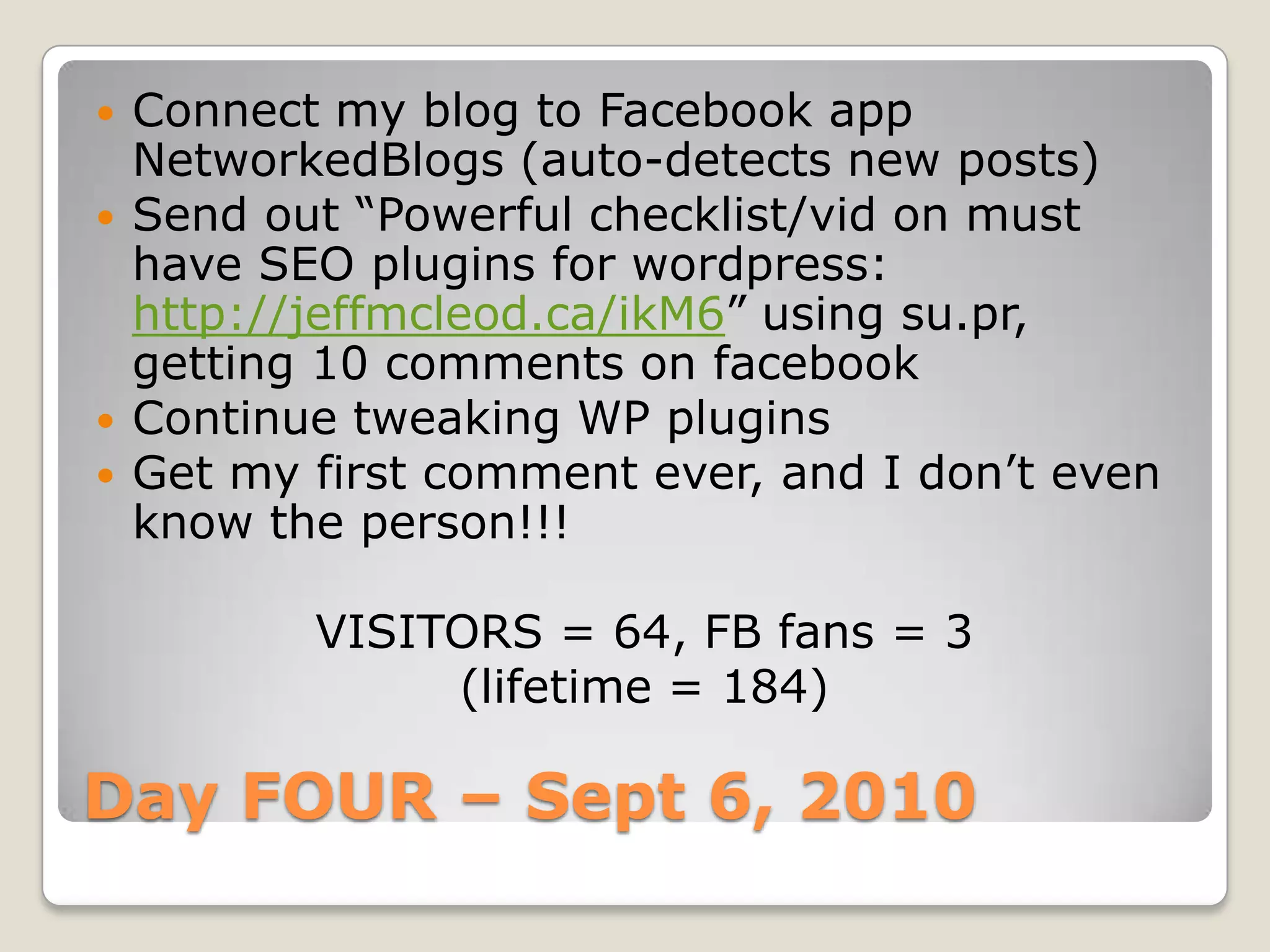 Day FOUR – Sept 6, 2010Connect my blog to Facebook app NetworkedBlogs (auto-detects new posts)Send out “Powerful checklist/vid on must have SEO plugins for wordpress: http://jeffmcleod.ca/ikM6” using su.pr, getting 10 comments on facebookContinue tweaking WP pluginsGet my first comment ever, and I don’t even know the person!!!VISITORS = 64, FB fans = 3(lifetime = 184)
