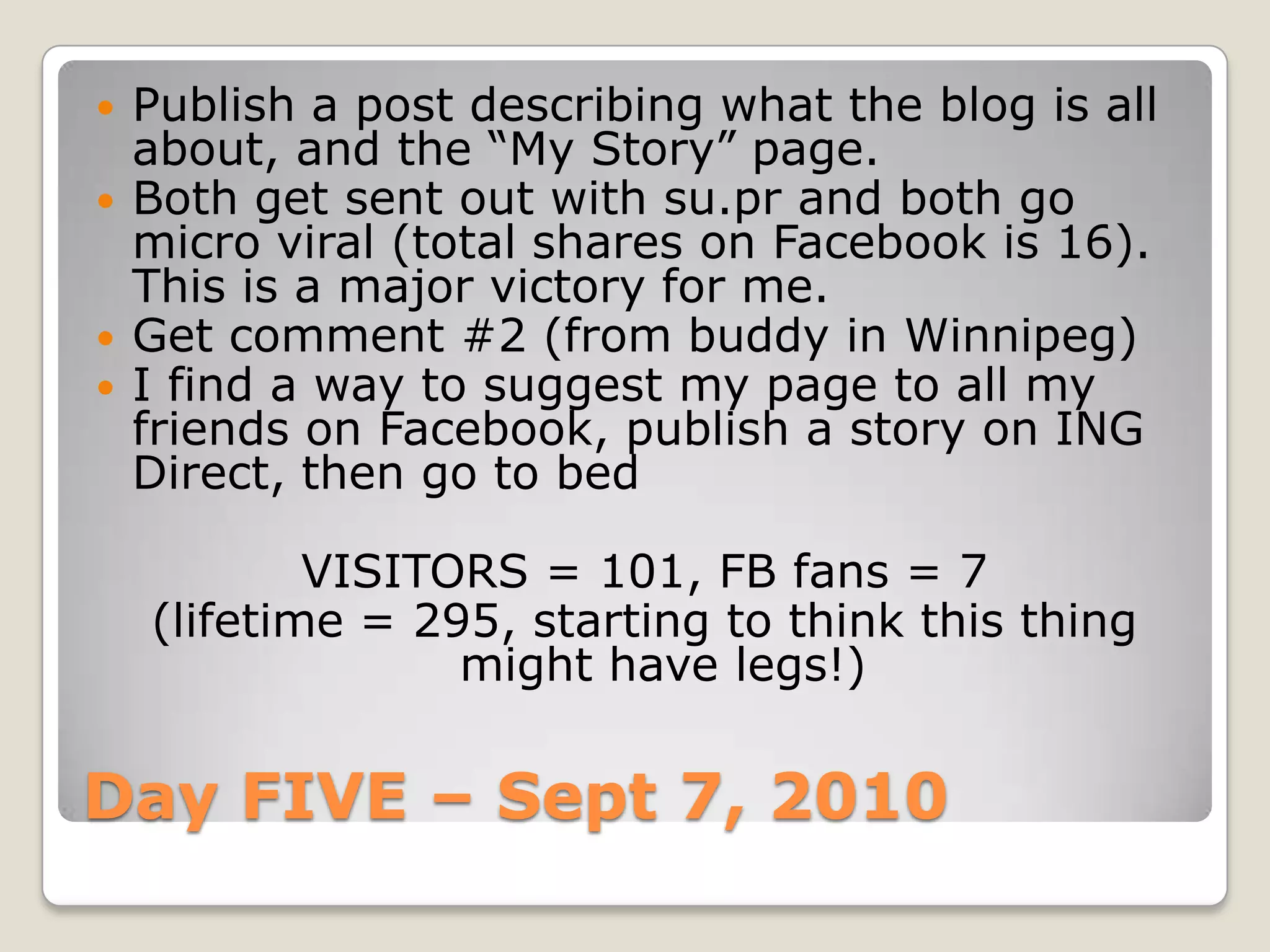 Day FIVE – Sept 7, 2010Publish a post describing what the blog is all about, and the “My Story” page. Both get sent out with su.pr and both go micro viral (total shares on Facebook is 16). This is a major victory for me.Get comment #2 (from buddy in Winnipeg)I find a way to suggest my page to all my friends on Facebook, publish a story on ING Direct, then go to bedVISITORS = 101, FB fans = 7(lifetime = 295, starting to think this thing might have legs!) 