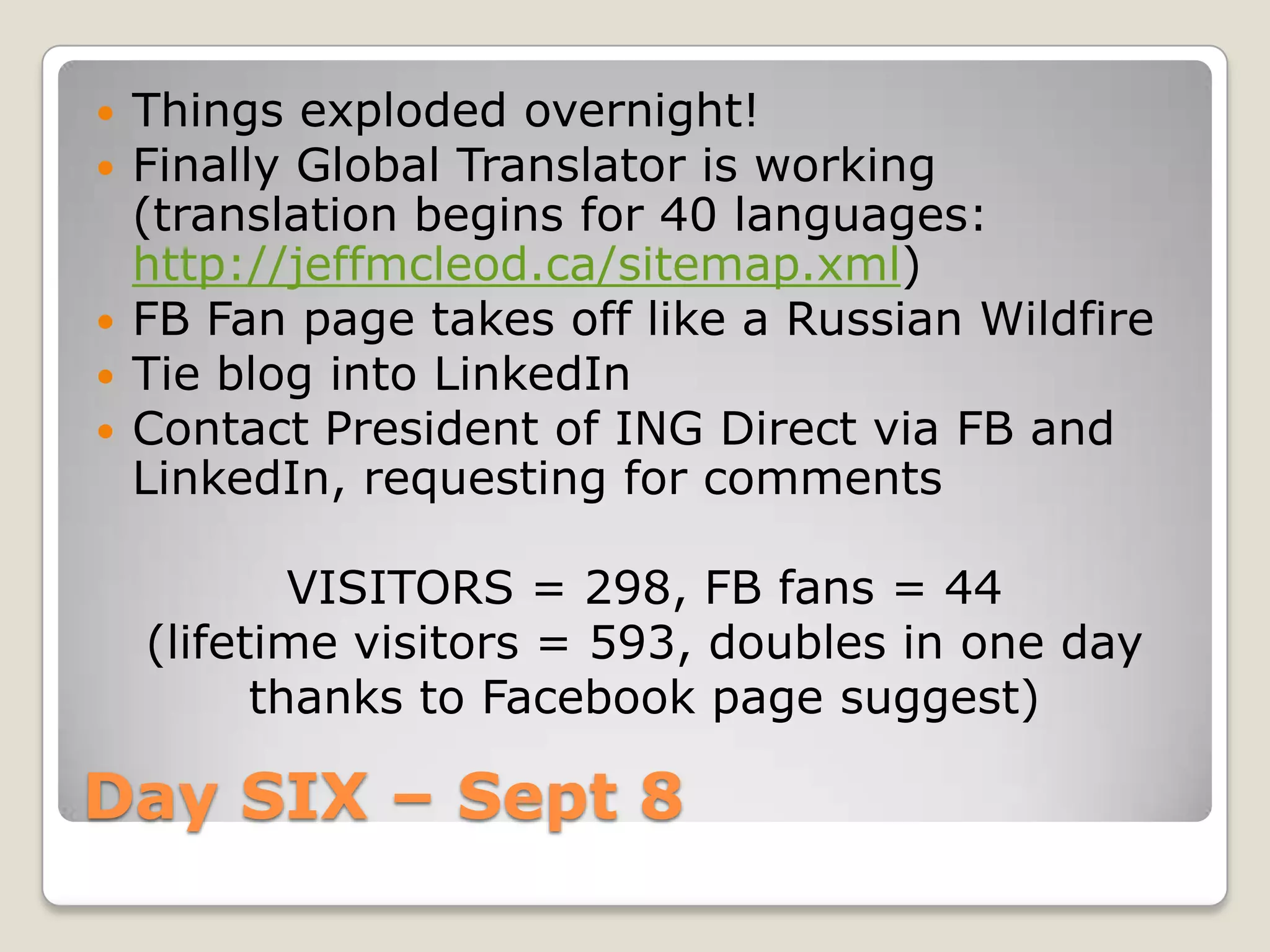Day SIX – Sept 8 Things exploded overnight!Finally Global Translator is working (translation begins for 40 languages: http://jeffmcleod.ca/sitemap.xml)FB Fan page takes off like a Russian WildfireTie blog into LinkedInContact President of ING Direct via FB and LinkedIn, requesting for commentsVISITORS = 298, FB fans = 44(lifetime visitors = 593, doubles in one day thanks to Facebook page suggest)