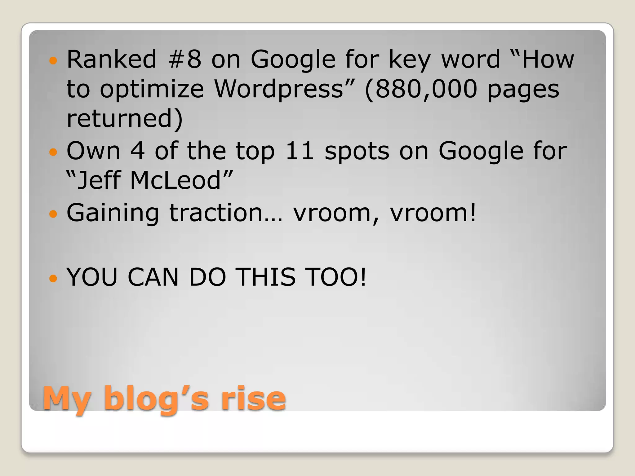 My blog’s riseRanked #8 on Google for key word “How to optimize Wordpress” (880,000 pages returned)Own 4 of the top 11 spots on Google for “Jeff McLeod”Gaining traction… vroom, vroom!YOU CAN DO THIS TOO!
