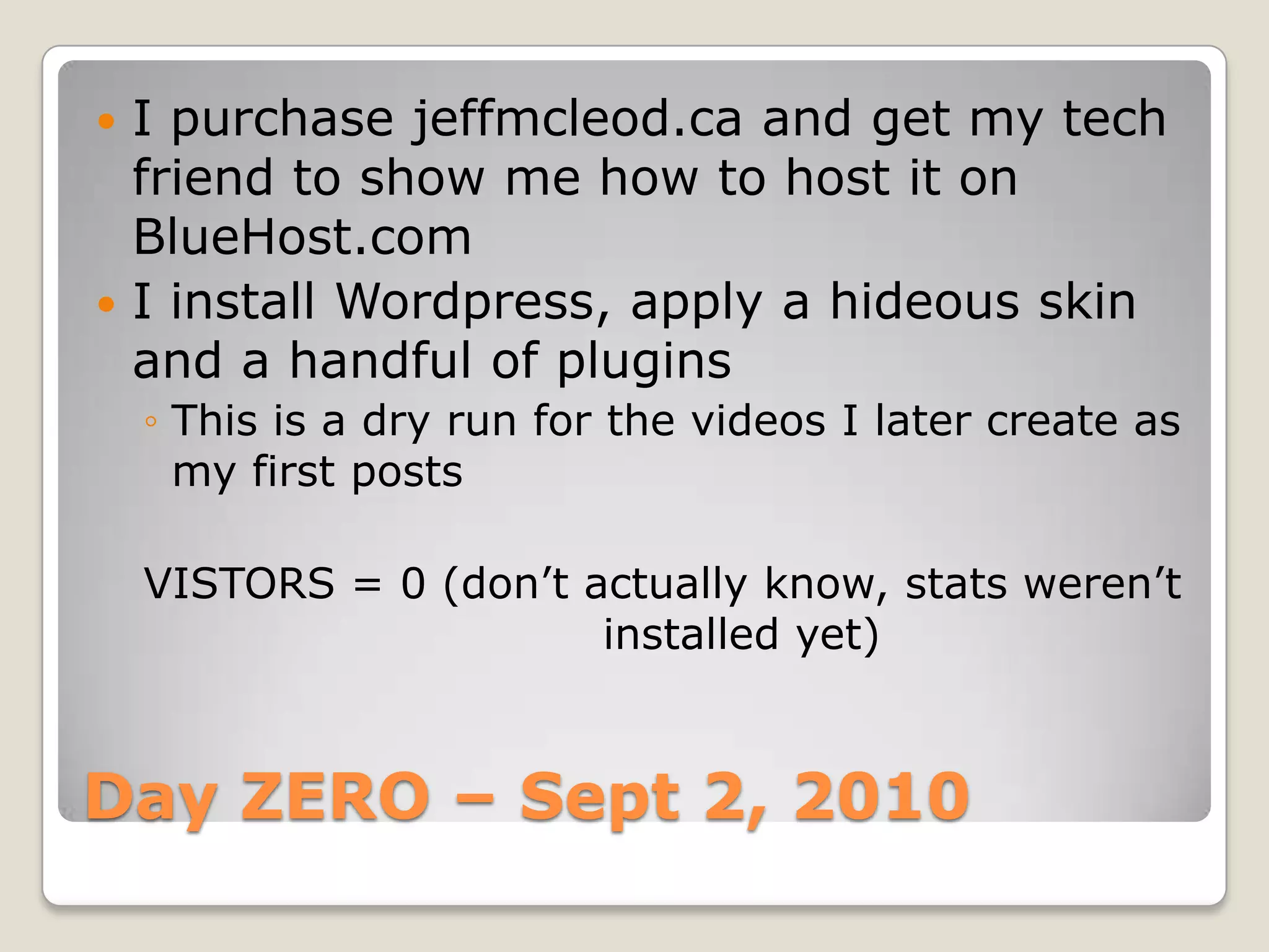 Day ZERO – Sept 2, 2010I purchase jeffmcleod.ca and get my tech friend to show me how to host it on BlueHost.comI install Wordpress, apply a hideous skin and a handful of pluginsThis is a dry run for the videos I later create as my first postsVISTORS = 0 (don’t actually know, stats weren’t 				installed yet)