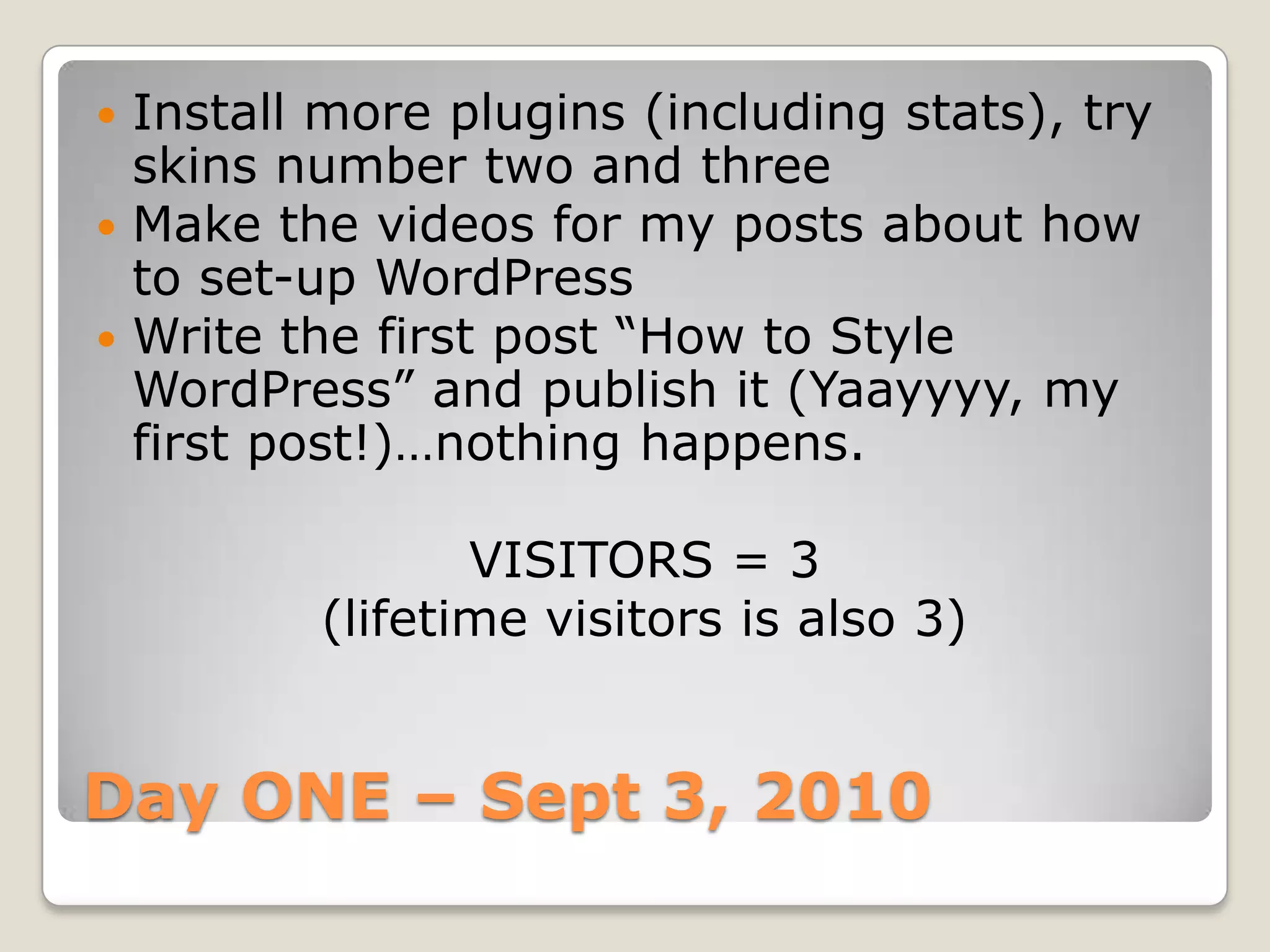 Day ONE – Sept 3, 2010Install more plugins (including stats), try skins number two and threeMake the videos for my posts about how to set-up WordPressWrite the first post “How to Style WordPress” and publish it (Yaayyyy, my first post!)…nothing happens.VISITORS = 3 (lifetime visitors is also 3)