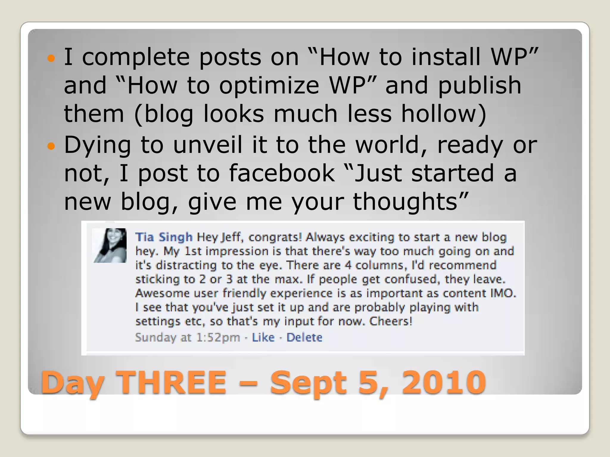 Day THREE – Sept 5, 2010I complete posts on “How to install WP” and “How to optimize WP” and publish them (blog looks much less hollow)Dying to unveil it to the world, ready or not, I post to facebook “Just started a new blog, give me your thoughts”