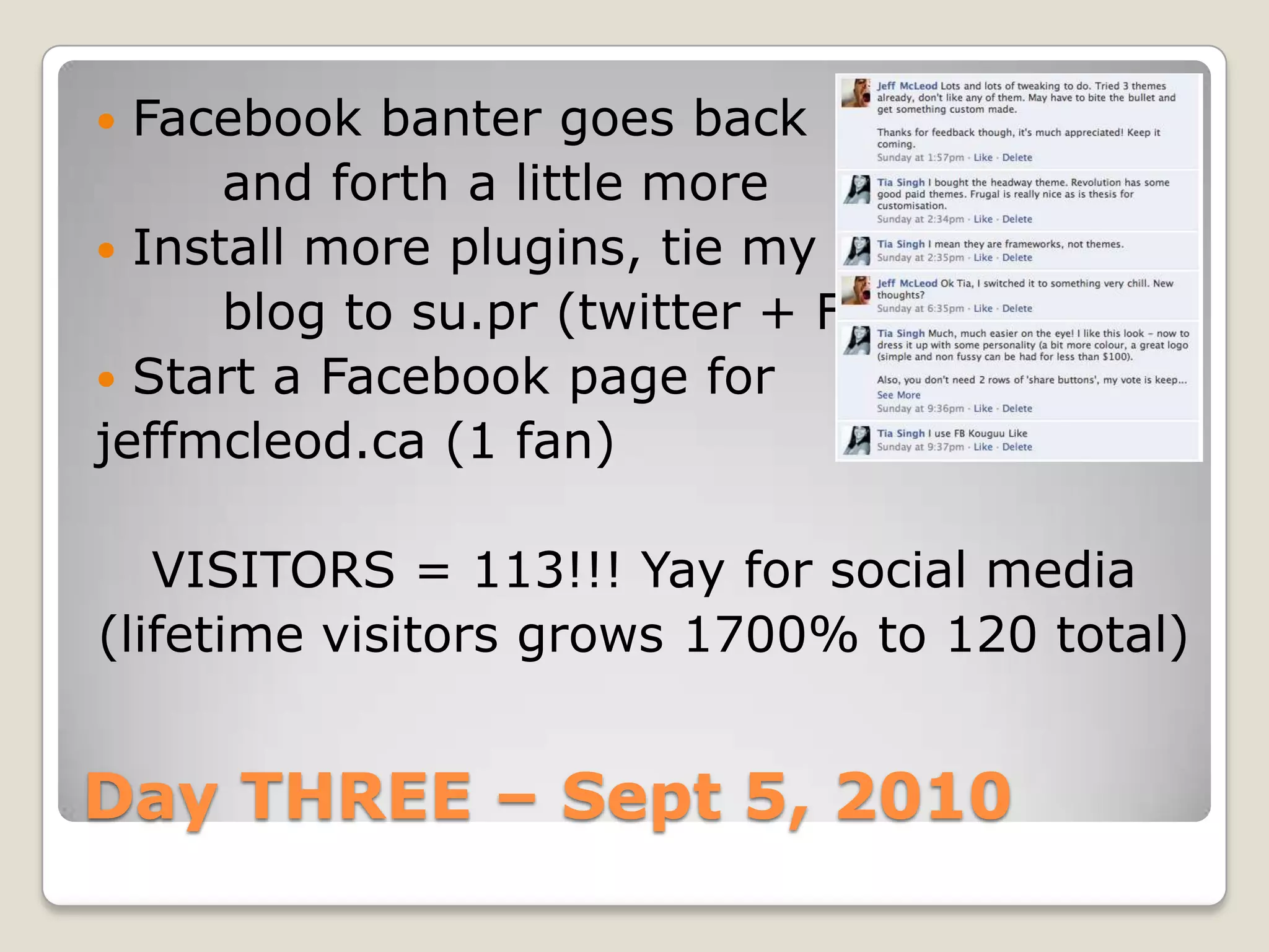Day THREE – Sept 5, 2010Facebook banter goes back		and forth a little moreInstall more plugins, tie my		blog to su.pr (twitter + FB)Start a Facebook page forjeffmcleod.ca (1 fan)VISITORS = 113!!! Yay for social media(lifetime visitors grows 1700% to 120 total)