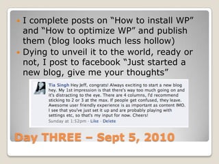 Day THREE – Sept 5, 2010I complete posts on “How to install WP” and “How to optimize WP” and publish them (blog looks much less hollow)Dying to unveil it to the world, ready or not, I post to facebook “Just started a new blog, give me your thoughts”