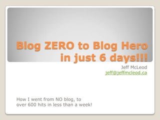 Blog ZERO to Blog Hero in just 6 days!!! Jeff McLeod jeff@jeffmcleod.ca How I went from NO blog, to  over 600 hits in less than a week! 