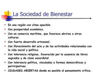 En una región con clima apacible. Con prosperidad económica. Con un comercio marítimo, que favorece abrirse a otras culturas. Con fuerte desarrollo artesanal. Con florecimiento del ocio y de las actividades relacionadas con la vida social y política. Con tolerancia religiosa, favorecida por la ausencia de libros sagrados y de clase sacerdotal Con tolerancia política, vinculadas a formas democráticas y participativas. CIUDADES ABIERTAS donde es posible el pensamiento crítico. La Sociedad de Bienestar 