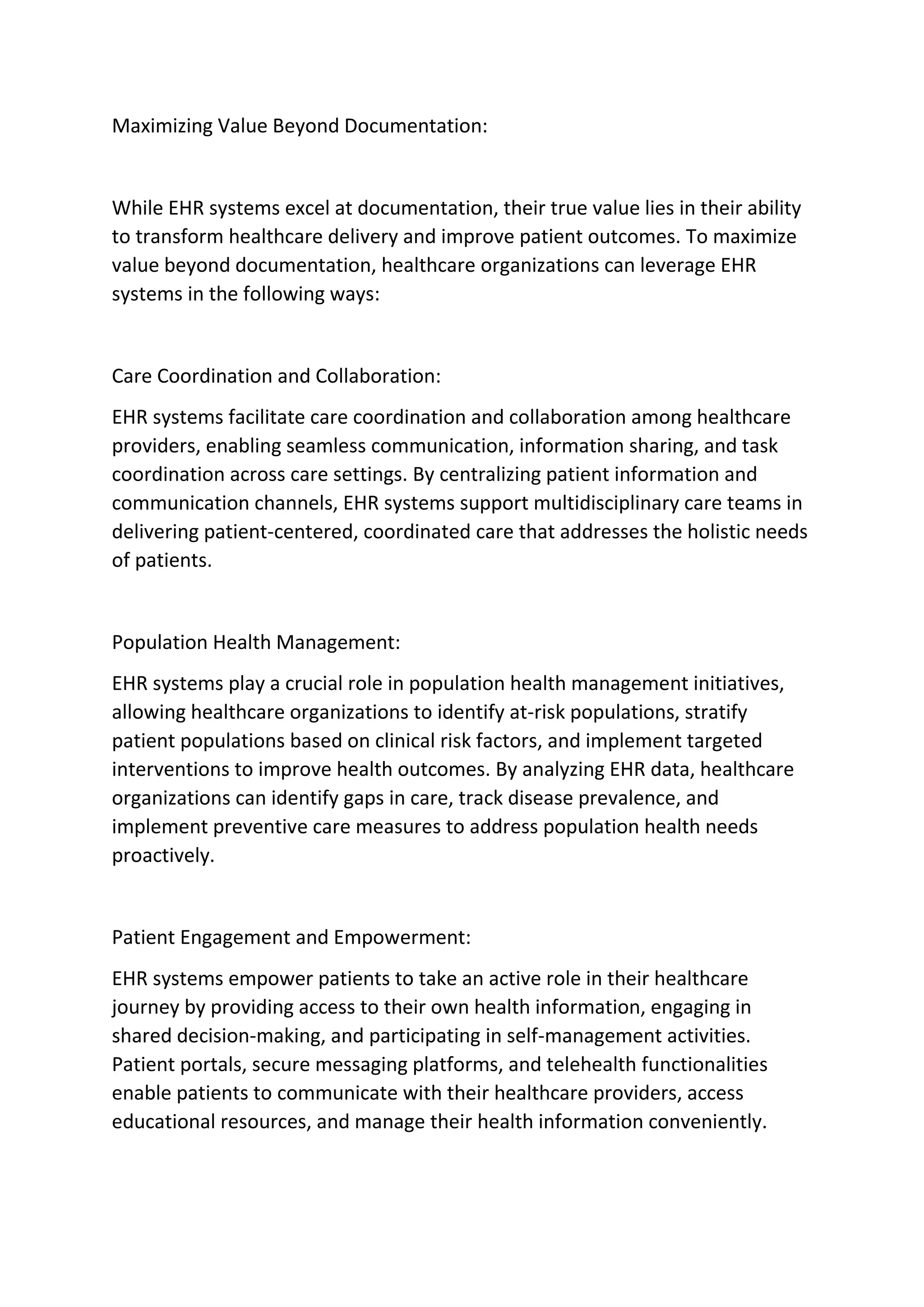 Maximizing Value Beyond Documentation:
While EHR systems excel at documentation, their true value lies in their ability
to transform healthcare delivery and improve patient outcomes. To maximize
value beyond documentation, healthcare organizations can leverage EHR
systems in the following ways:
Care Coordination and Collaboration:
EHR systems facilitate care coordination and collaboration among healthcare
providers, enabling seamless communication, information sharing, and task
coordination across care settings. By centralizing patient information and
communication channels, EHR systems support multidisciplinary care teams in
delivering patient-centered, coordinated care that addresses the holistic needs
of patients.
Population Health Management:
EHR systems play a crucial role in population health management initiatives,
allowing healthcare organizations to identify at-risk populations, stratify
patient populations based on clinical risk factors, and implement targeted
interventions to improve health outcomes. By analyzing EHR data, healthcare
organizations can identify gaps in care, track disease prevalence, and
implement preventive care measures to address population health needs
proactively.
Patient Engagement and Empowerment:
EHR systems empower patients to take an active role in their healthcare
journey by providing access to their own health information, engaging in
shared decision-making, and participating in self-management activities.
Patient portals, secure messaging platforms, and telehealth functionalities
enable patients to communicate with their healthcare providers, access
educational resources, and manage their health information conveniently.
 