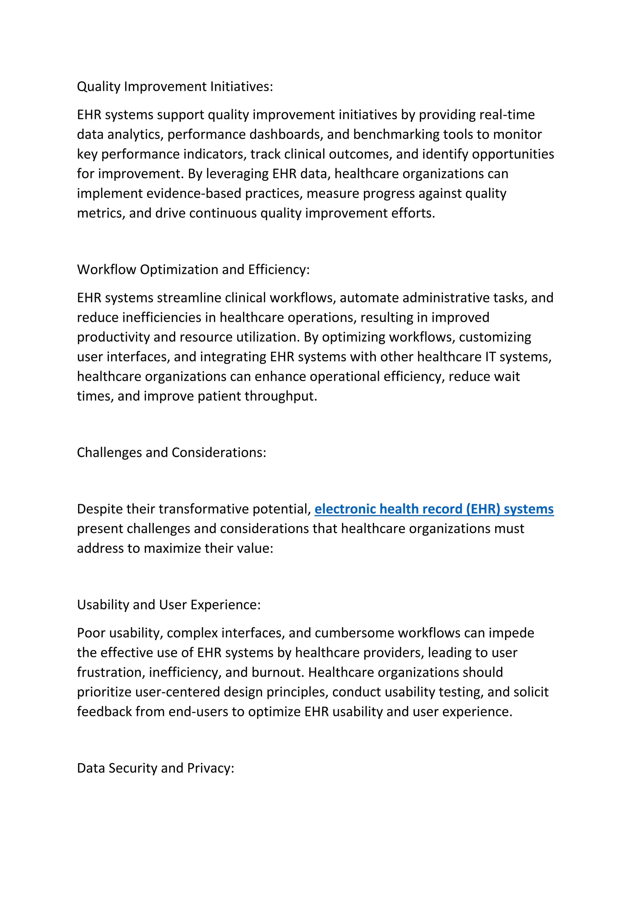 Quality Improvement Initiatives:
EHR systems support quality improvement initiatives by providing real-time
data analytics, performance dashboards, and benchmarking tools to monitor
key performance indicators, track clinical outcomes, and identify opportunities
for improvement. By leveraging EHR data, healthcare organizations can
implement evidence-based practices, measure progress against quality
metrics, and drive continuous quality improvement efforts.
Workflow Optimization and Efficiency:
EHR systems streamline clinical workflows, automate administrative tasks, and
reduce inefficiencies in healthcare operations, resulting in improved
productivity and resource utilization. By optimizing workflows, customizing
user interfaces, and integrating EHR systems with other healthcare IT systems,
healthcare organizations can enhance operational efficiency, reduce wait
times, and improve patient throughput.
Challenges and Considerations:
Despite their transformative potential, electronic health record (EHR) systems
present challenges and considerations that healthcare organizations must
address to maximize their value:
Usability and User Experience:
Poor usability, complex interfaces, and cumbersome workflows can impede
the effective use of EHR systems by healthcare providers, leading to user
frustration, inefficiency, and burnout. Healthcare organizations should
prioritize user-centered design principles, conduct usability testing, and solicit
feedback from end-users to optimize EHR usability and user experience.
Data Security and Privacy:
 