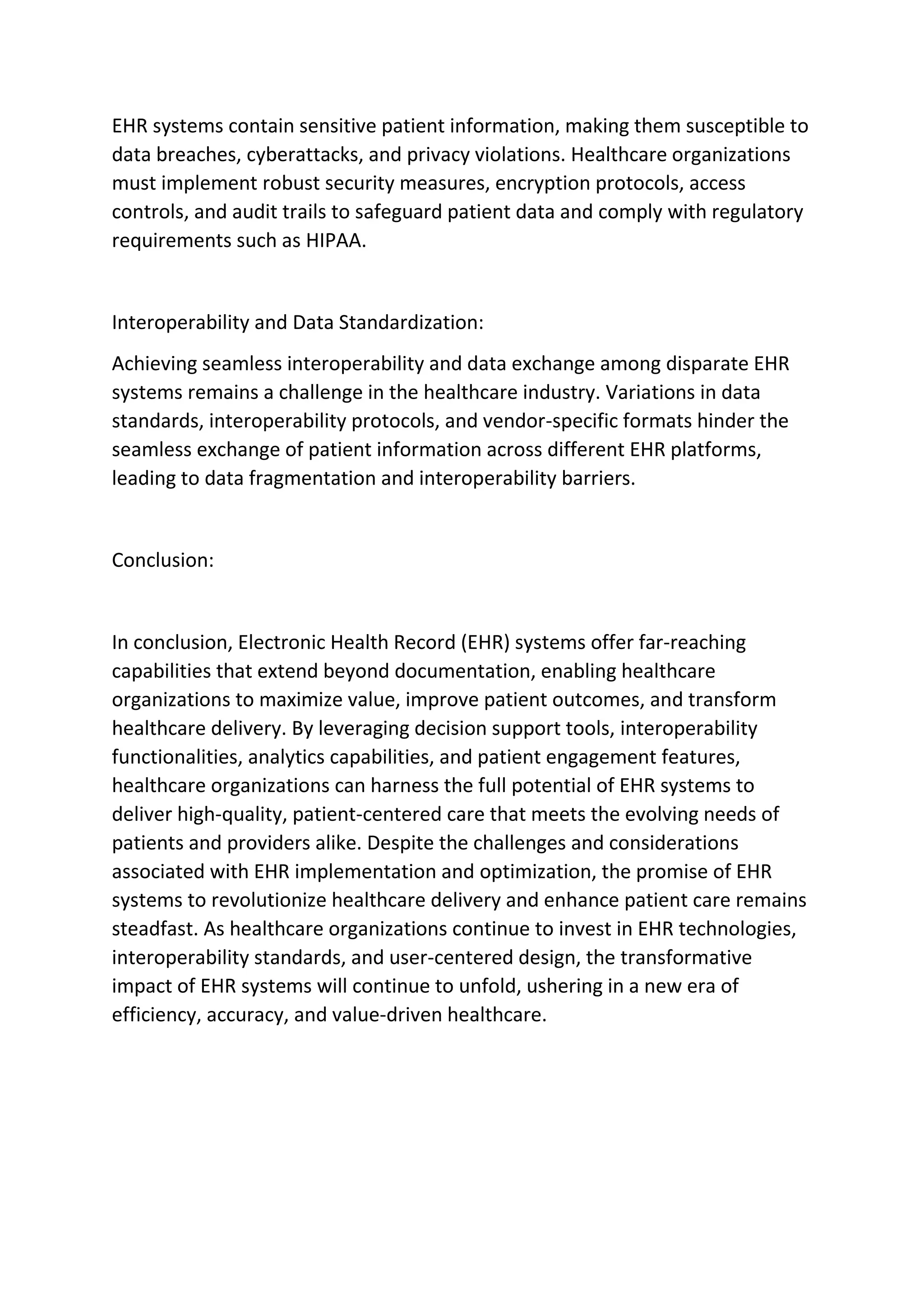 EHR systems contain sensitive patient information, making them susceptible to
data breaches, cyberattacks, and privacy violations. Healthcare organizations
must implement robust security measures, encryption protocols, access
controls, and audit trails to safeguard patient data and comply with regulatory
requirements such as HIPAA.
Interoperability and Data Standardization:
Achieving seamless interoperability and data exchange among disparate EHR
systems remains a challenge in the healthcare industry. Variations in data
standards, interoperability protocols, and vendor-specific formats hinder the
seamless exchange of patient information across different EHR platforms,
leading to data fragmentation and interoperability barriers.
Conclusion:
In conclusion, Electronic Health Record (EHR) systems offer far-reaching
capabilities that extend beyond documentation, enabling healthcare
organizations to maximize value, improve patient outcomes, and transform
healthcare delivery. By leveraging decision support tools, interoperability
functionalities, analytics capabilities, and patient engagement features,
healthcare organizations can harness the full potential of EHR systems to
deliver high-quality, patient-centered care that meets the evolving needs of
patients and providers alike. Despite the challenges and considerations
associated with EHR implementation and optimization, the promise of EHR
systems to revolutionize healthcare delivery and enhance patient care remains
steadfast. As healthcare organizations continue to invest in EHR technologies,
interoperability standards, and user-centered design, the transformative
impact of EHR systems will continue to unfold, ushering in a new era of
efficiency, accuracy, and value-driven healthcare.
 