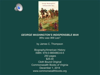 GEORGE WASHINGTON’S INDISPENSIBLE MAN
Who was Will Lee?
by James C. Thompson
Biography/American History
ISBN: 978-0-9854863-6-5
250 pages
$25.00
Cloth Bound Original
Commonwealth Books of Virginia
December 1, 2014
www.commonwealthbooks.org
 