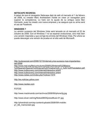 NETSCAPE REGRESA
A pesar de que el navegador Netscape dejó de salir al mercado el 1 de febrero
de 2008, su creador Marc Andreeseen insiste en crear un navegador para
superar la competencia. Lo hará con la ayuda de su antiguo socio Ben
Horrowitz, pues ha creado una nueva empresa y se asegura que su arma será
el uso de Facebook.

WINDOWS 7
La versión sucesora del Windows Vista será lanzada en el mercado el 22 de
octubre de 2009. Con el Windows 7 no se esperan evoluciones, sino más bien
una versión mejorada y que corrige los errores del Windows Vista. Por ahora se
puede descargar una versión de prueba en el sitio web de Microsoft.




http://pulsosocial.com/2008/12/15/internet-y-los-sucesos-mas-impactantes-
del-2008/
http://www.mpl.org/file/curriculums/2008%20Internet%20Basics
%20Spanish/Spanish%20Internet%20Timeline%20_2_%20-%20Translation.pdf
http://www.tudiscovery.com/internet/interactivo.shtml
http://www.tudiscovery.com/internet/interactivo.shtml
http://www.redee.com/index.php?noticia=1574

http://es.noticias.yahoo.com

http://www.neoteo.com

FOTOS:

http://www.mackinando.com/archivos/2008/06/iphone3g.jpg

http://www.stvari.net/img/Nokia5800XpressMusic-01.jpg

http://phandroid.com/wp-content/uploads/2008/09/t-mobile-
g1_blk_mainscreen.jpg
 