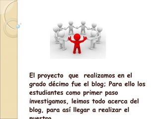 El proyecto que realizamos en el grado décimo fue el blog; Para ello los estudiantes como primer paso investigamos, leimos todo acerca del blog, para así llegar a realizar el nuestro .
