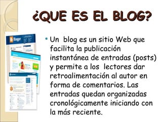 ¿QUE ES EL BLOG? Un blog es un sitio Web que facilita la publicación instantánea de entradas (posts) y permite a los lectores dar retroalimentación al autor en forma de comentarios. Las entradas quedan organizadas cronológicamente iniciando con la más reciente.