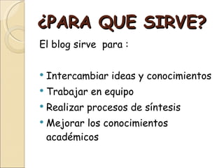 ¿PARA QUE SIRVE? El blog sirve  para : Intercambiar ideas y conocimientos Trabajar en equipo Realizar procesos de síntesis Mejorar los conocimientos académicos 