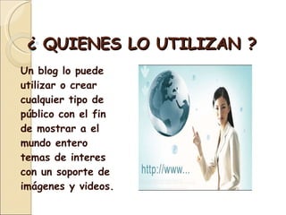 ¿ QUIENES LO UTILIZAN ? Un blog lo puede utilizar o crear cualquier tipo de público con el fin de mostrar a el mundo entero temas de interes con un soporte de imágenes y videos.