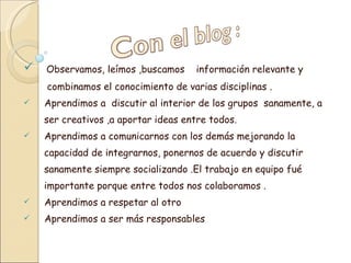 Observamos, leímos ,buscamos información relevante y combinamos el conocimiento de varias disciplinas . Aprendimos a discutir al interior de los grupos sanamente, a ser creativos ,a aportar ideas entre todos. Aprendimos a comunicarnos con los demás mejorando la capacidad de integrarnos, ponernos de acuerdo y discutir sanamente siempre socializando .El trabajo en equipo fué importante porque entre todos nos colaboramos . Aprendimos a respetar al otro Aprendimos a ser más responsables