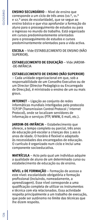 GLossáRio


            ENSINO SECUNDÁRIO – Nível de ensino que
            corresponde a um ciclo de três anos (10.°, 11.°
            e 12.° anos de escolaridade), que se segue ao
            ensino básico e que visa aprofundar a formação do
            aluno para o prosseguimento de estudos ou para
            o ingresso no mundo do trabalho. Está organizado
            em cursos predominantemente orientados
            para o prosseguimento de estudos e cursos
            predominantemente orientados para a vida activa.

            ESCOLA – Vide ESTABELECIMENTO DE ENSINO (NÃO
            SUPERIOR).

            ESTABELECIMENTO DE EDUCAÇÃO – Vide JARDIM-
            -DE-INFÂNCIA

            ESTABELECIMENTO DE ENSINO (NÃO SUPERIOR)
            – Cada unidade organizacional em que, sob a
            responsabilidade de um Conselho Executivo ou de
            um Director (Director Pedagógico ou Encarregado
            de Direcção), é ministrado o ensino de um ou mais
            graus.

            INTERNET – Ligação ao conjunto de redes
            informáticas mundiais interligadas pelo protocolo
            TCP/IP (Transmission Control Protocol / Internet
            Protocol), onde se localizam servidores de
            informação e serviços (FTP, WWW, E-mail, etc.).

            JARDIM-DE-INFÂNCIA – Estabelecimento que
            oferece, a tempo completo ou parcial, três anos
            de educação pré-escolar a crianças dos 3 aos 6
            anos de idade. O horário é flexível e adaptado
            às necessidades dos encarregados de educação.
            O currículo é organizado num ciclo e inclui uma
            componente socioeducativa.

            MATRÍCULA – Acto pelo qual um indivíduo adquire
            a qualidade de aluno de um determinado curso ou
            estabelecimento de educação ou de ensino.

            NÍVEL 2 DE FORMAÇÃO – Formação de acesso a
            este nível: escolaridade obrigatória e formação
            profissional (incluindo, nomeadamente, a
            aprendizagem). Esse nível corresponde a uma
            qualificação completa de utilizar os instrumentos
            e técnica com ela relacionados. Essa actividade
            respeita principalmente a um trabalho de execução,
            que pode ser autónomo no limite das técnicas que
            lhe dizem respeito.
126
 