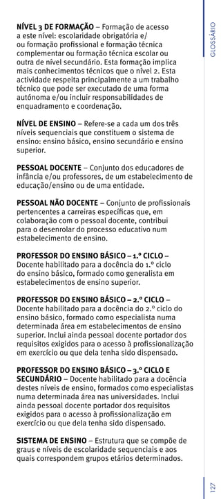 NÍVEL 3 DE FORMAÇÃO – Formação de acesso




                                                         GLossáRio
a este nível: escolaridade obrigatória e/
ou formação profissional e formação técnica
complementar ou formação técnica escolar ou
outra de nível secundário. Esta formação implica
mais conhecimentos técnicos que o nível 2. Esta
actividade respeita principalmente a um trabalho
técnico que pode ser executado de uma forma
autónoma e/ou incluir responsabilidades de
enquadramento e coordenação.

NÍVEL DE ENSINO – Refere-se a cada um dos três
níveis sequenciais que constituem o sistema de
ensino: ensino básico, ensino secundário e ensino
superior.

PESSOAL DOCENTE – Conjunto dos educadores de
infância e/ou professores, de um estabelecimento de
educação/ensino ou de uma entidade.

PESSOAL NÃO DOCENTE – Conjunto de profissionais
pertencentes a carreiras específicas que, em
colaboração com o pessoal docente, contribui
para o desenrolar do processo educativo num
estabelecimento de ensino.

PROFESSOR DO ENSINO BÁSICO – 1.° CICLO –
Docente habilitado para a docência do 1.° ciclo
do ensino básico, formado como generalista em
estabelecimentos de ensino superior.

PROFESSOR DO ENSINO BÁSICO – 2.° CICLO –
Docente habilitado para a docência do 2.° ciclo do
ensino básico, formado como especialista numa
determinada área em estabelecimentos de ensino
superior. Inclui ainda pessoal docente portador dos
requisitos exigidos para o acesso à profissionalização
em exercício ou que dela tenha sido dispensado.

PROFESSOR DO ENSINO BÁSICO – 3.° CICLO E
SECUNDÁRIO – Docente habilitado para a docência
destes níveis de ensino, formados como especialistas
numa determinada área nas universidades. Inclui
ainda pessoal docente portador dos requisitos
exigidos para o acesso à profissionalização em
exercício ou que dela tenha sido dispensado.

SISTEMA DE ENSINO – Estrutura que se compõe de
graus e níveis de escolaridade sequenciais e aos
quais correspondem grupos etários determinados.
                                                         127
 