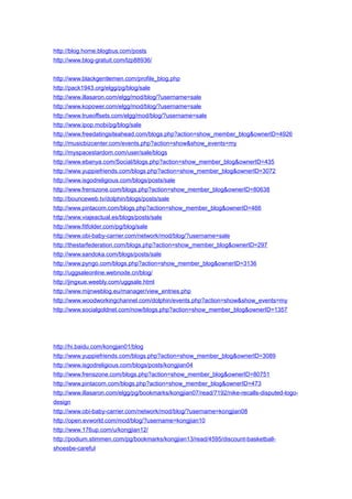 http://blog.home.blogbus.com/posts
http://www.blog-gratuit.com/lzp88936/
http://www.blackgentlemen.com/profile_blog.php
http://pack1943.org/elgg/pg/blog/sale
http://www.illasaron.com/elgg/mod/blog/?username=sale
http://www.kopower.com/elgg/mod/blog/?username=sale
http://www.trueoffsets.com/elgg/mod/blog/?username=sale
http://www.ipop.mobi/pg/blog/sale
http://www.freedatingsiteahead.com/blogs.php?action=show_member_blog&ownerID=4926
http://musicbizcenter.com/events.php?action=show&show_events=my
http://myspacestardom.com/user/sale/blogs
http://www.ebanya.com/Social/blogs.php?action=show_member_blog&ownerID=435
http://www.yuppiefriends.com/blogs.php?action=show_member_blog&ownerID=3072
http://www.isgodreligious.com/blogs/posts/sale
http://www.frenszone.com/blogs.php?action=show_member_blog&ownerID=80638
http://bounceweb.tv/dolphin/blogs/posts/sale
http://www.pintacom.com/blogs.php?action=show_member_blog&ownerID=466
http://www.viajeactual.es/blogs/posts/sale
http://www.fitfolder.com/pg/blog/sale
http://www.obi-baby-carrier.com/network/mod/blog/?username=sale
http://thestarfederation.com/blogs.php?action=show_member_blog&ownerID=297
http://www.sandoka.com/blogs/posts/sale
http://www.pyngo.com/blogs.php?action=show_member_blog&ownerID=3136
http://uggsaleonline.webnode.cn/blog/
http://jingxue.weebly.com/uggsale.html
http://www.mijnweblog.eu/manager/view_entries.php
http://www.woodworkingchannel.com/dolphin/events.php?action=show&show_events=my
http://www.socialgoldnet.com/now/blogs.php?action=show_member_blog&ownerID=1357
http://hi.baidu.com/kongjan01/blog
http://www.yuppiefriends.com/blogs.php?action=show_member_blog&ownerID=3089
http://www.isgodreligious.com/blogs/posts/kongjian04
http://www.frenszone.com/blogs.php?action=show_member_blog&ownerID=80751
http://www.pintacom.com/blogs.php?action=show_member_blog&ownerID=473
http://www.illasaron.com/elgg/pg/bookmarks/kongjian07/read/7192/nike-recalls-disputed-logo-
design
http://www.obi-baby-carrier.com/network/mod/blog/?username=kongjian08
http://open.evworld.com/mod/blog/?username=kongjian10
http://www.176up.com/u/kongjian12/
http://podium.stimmen.com/pg/bookmarks/kongjian13/read/4595/discount-basketball-
shoesbe-careful
 