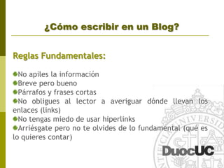 Tipos de BlogExisten distintos tipos de blogs, nos interesas los blog que están en plataformas gratuitas, apoyados en internet (los weblogs) cuyas características son:	SencillezDominio Externo (Ejemplo: http://centraldeapoderados.blogspot.com)GratuidadPermiten integrar otras herramientas como videos, archivos de audio, galerías fotográficas, etc.