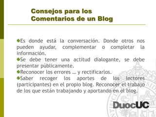 ¿Cómo escribir en un Blog?Reglas Fundamentales:	No apiles la informaciónBreve pero buenoPárrafos y frases cortasNo obligues al lector a averiguar dónde llevan los enlaces (links)No tengas miedo de usar hiperlinksArriésgate pero no te olvides de lo fundamental (qué es lo quieres contar) 