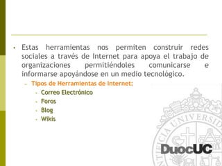 Estas herramientas nos permiten construir redes sociales a través de Internet para apoya el trabajo de organizaciones permitiéndoles comunicarse e informarse apoyándose en un medio tecnológico.