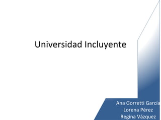 Universidad Incluyente Ana Gorretti García Lorena Pérez Regina Vázquez 