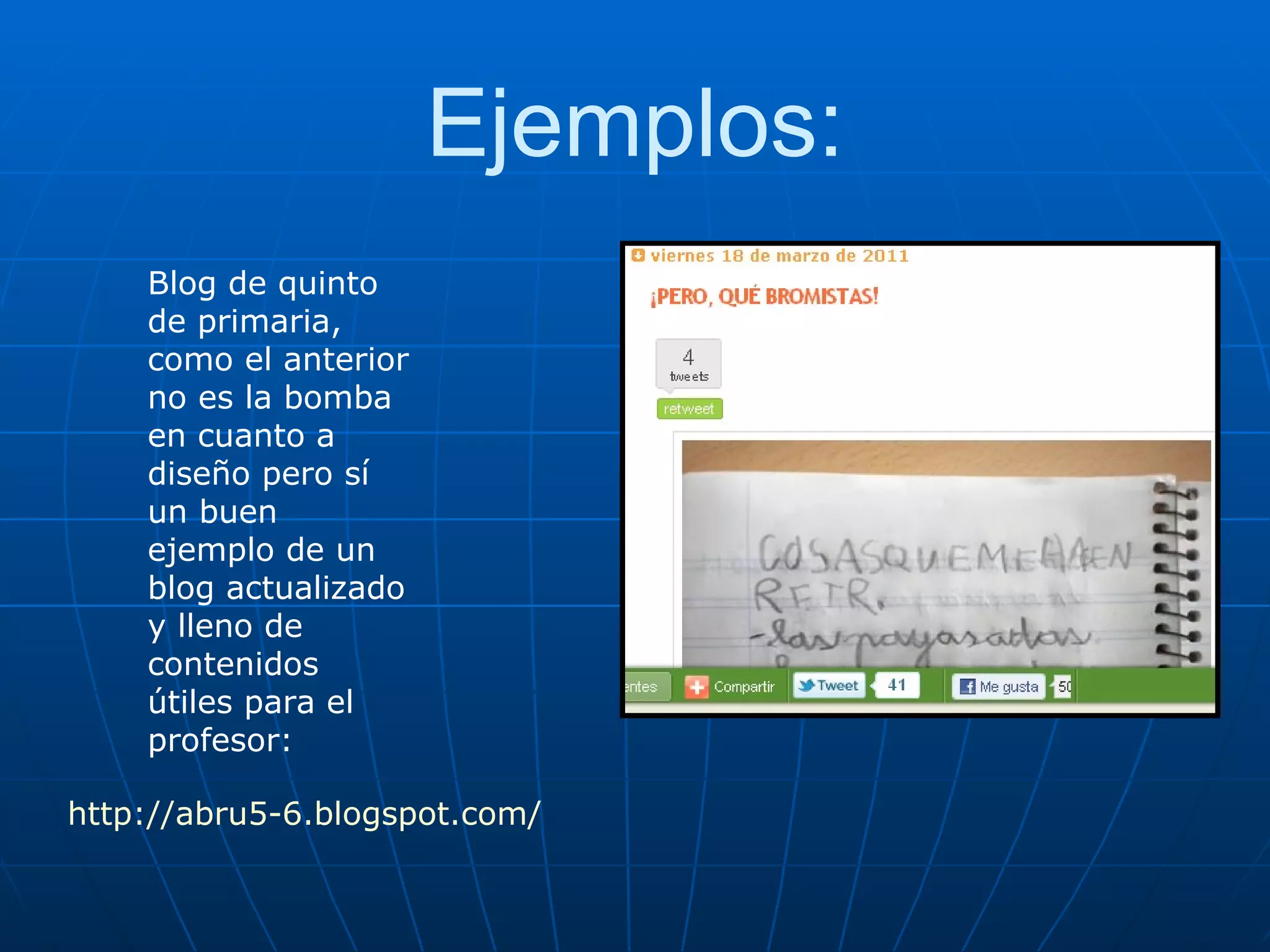 Ejemplos: Blog de quinto de primaria, como el anterior no es la bomba en cuanto a diseño pero sí un buen ejemplo de un blog actualizado y lleno de contenidos útiles para el profesor: http://abru5-6.blogspot.com/ 