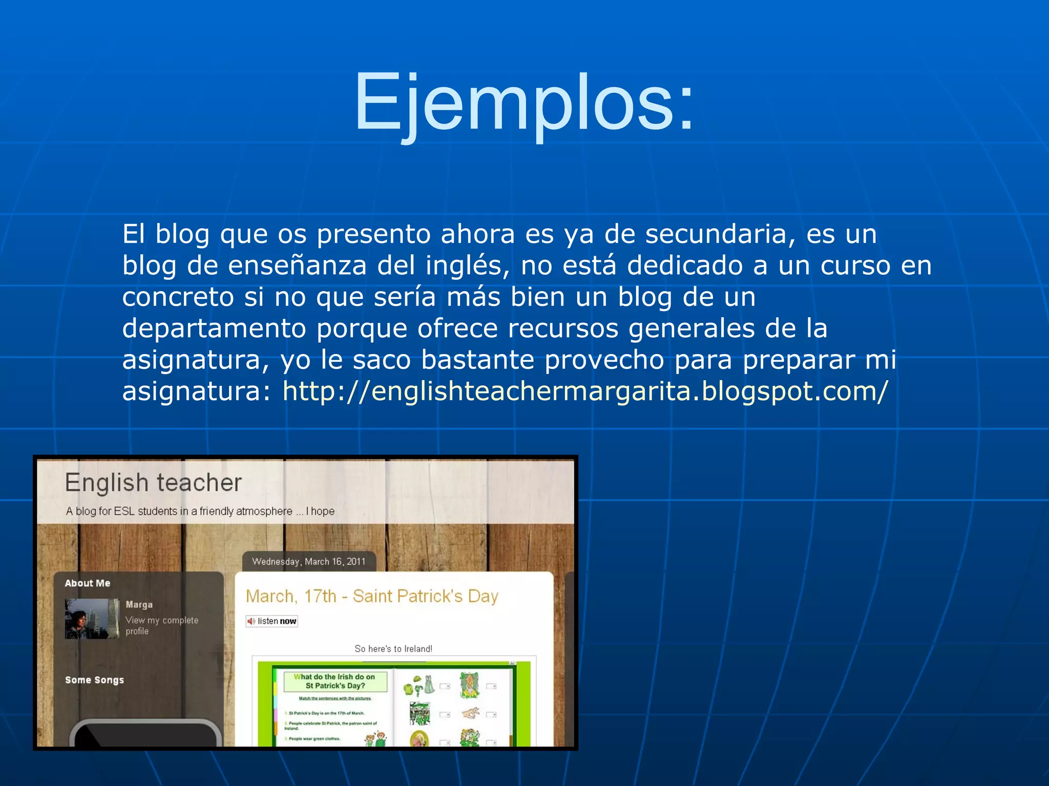 Ejemplos: El blog que os presento ahora es ya de secundaria, es un blog de enseñanza del inglés, no está dedicado a un curso en concreto si no que sería más bien un blog de un departamento porque ofrece recursos generales de la asignatura, yo le saco bastante provecho para preparar mi asignatura:  http://englishteachermargarita.blogspot.com/ http://abru5-6.blogspot.com/ 