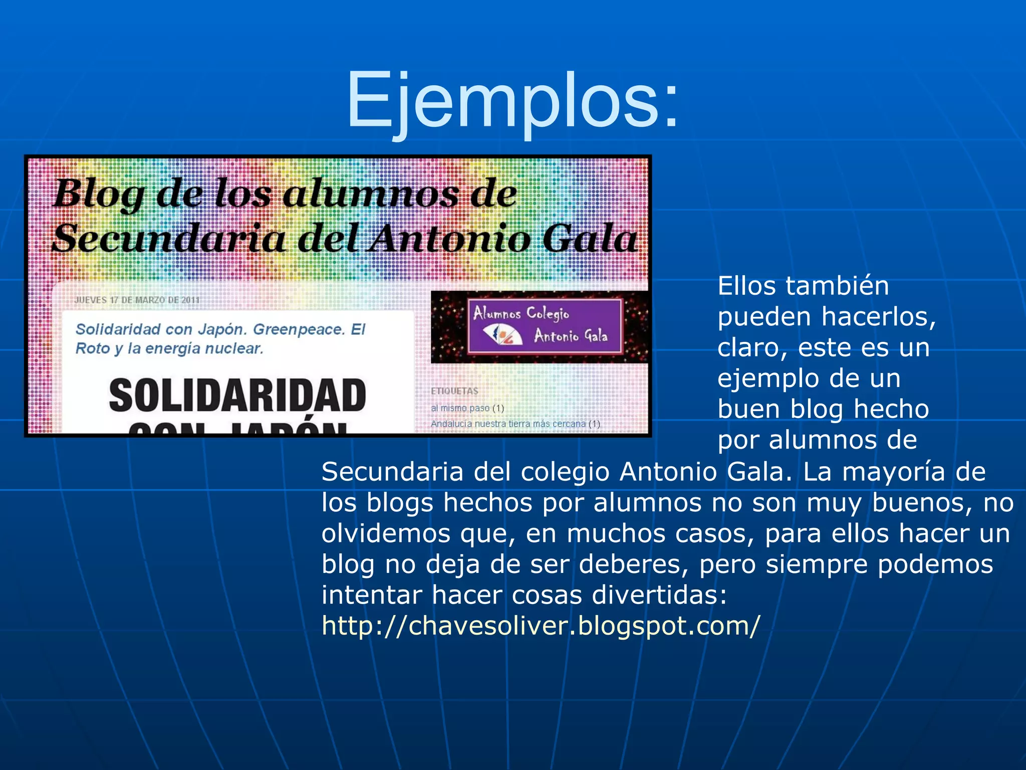 Ejemplos: Ellos también pueden hacerlos, claro, este es un ejemplo de un buen blog hecho por alumnos de  Secundaria del colegio Antonio Gala. La mayoría de los blogs hechos por alumnos no son muy buenos, no olvidemos que, en muchos casos, para ellos hacer un blog no deja de ser deberes, pero siempre podemos intentar hacer cosas divertidas:  http://chavesoliver.blogspot.com/ 