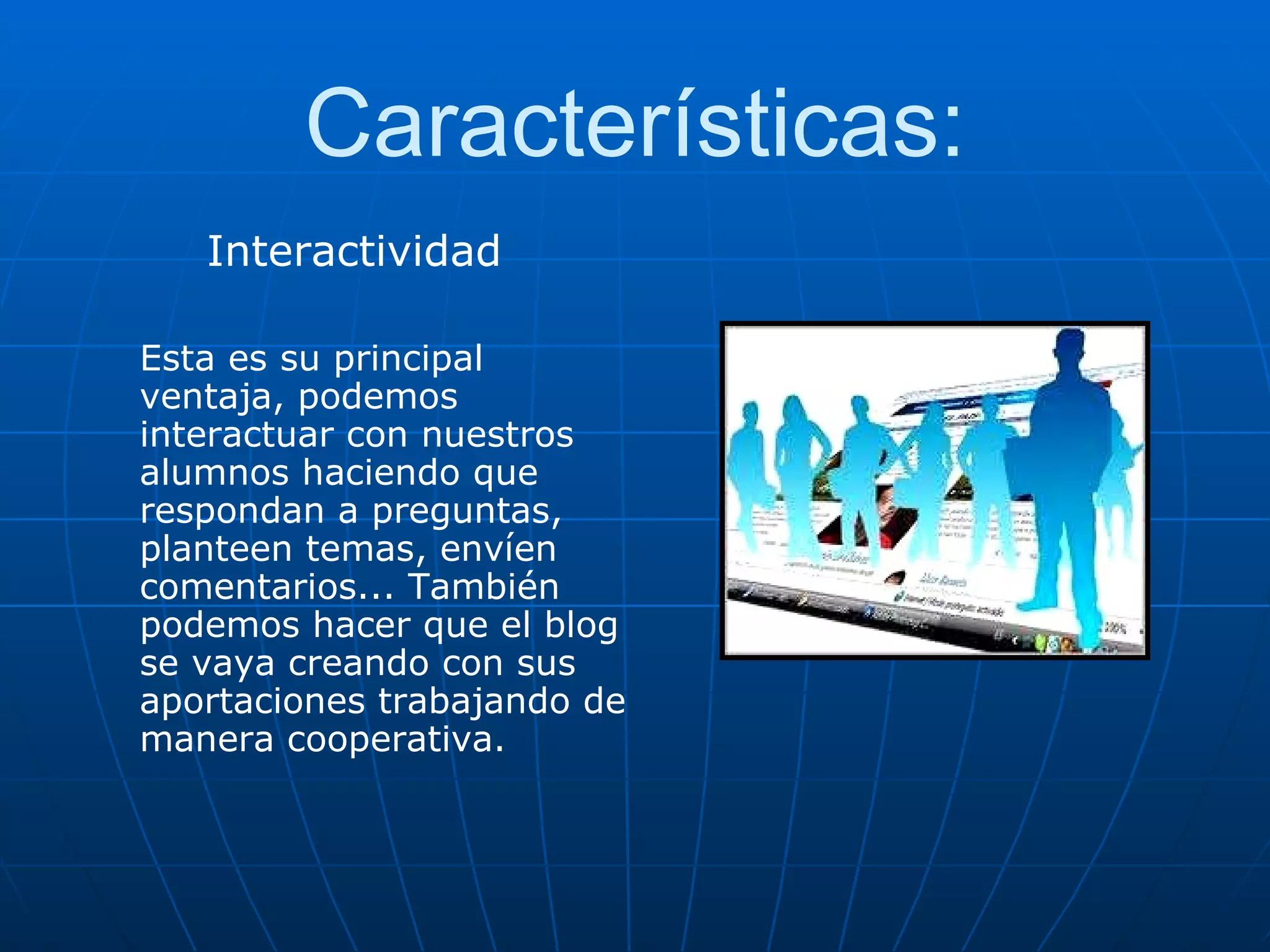 Características: Interactividad Esta es su principal ventaja, podemos interactuar con nuestros alumnos haciendo que respondan a preguntas, planteen temas, envíen comentarios... También podemos hacer que el blog se vaya creando con sus aportaciones trabajando de manera cooperativa. 