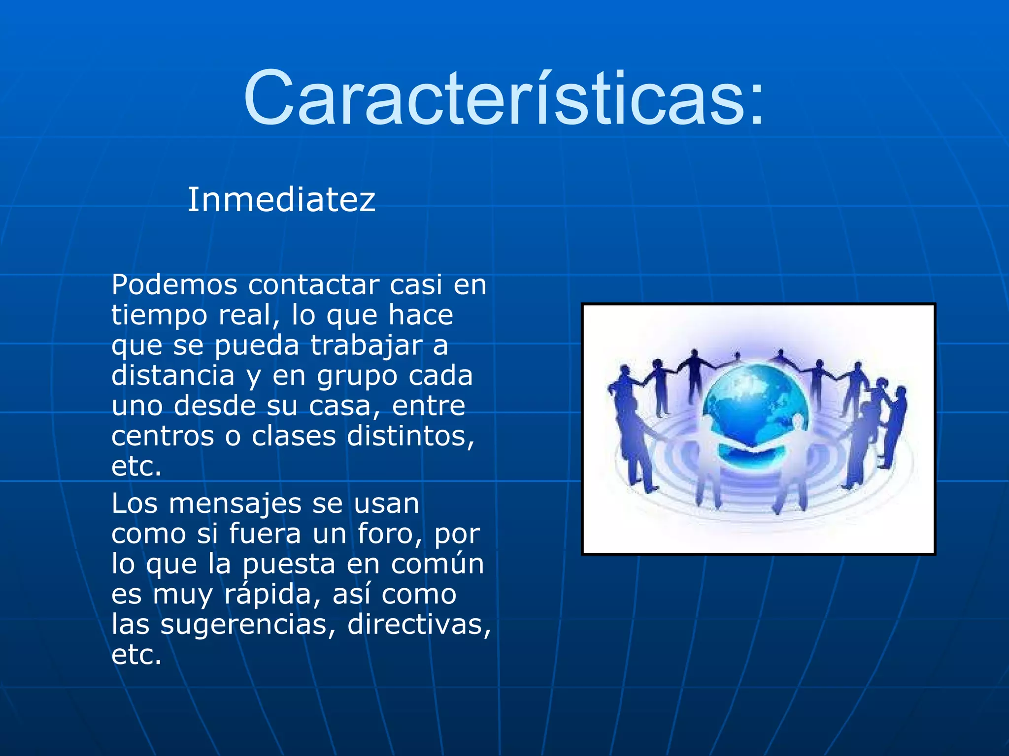 Características: Inmediatez Podemos contactar casi en tiempo real, lo que hace que se pueda trabajar a distancia y en grupo cada uno desde su casa, entre centros o clases distintos, etc. Los mensajes se usan como si fuera un foro, por lo que la puesta en común es muy rápida, así como las sugerencias, directivas, etc. 