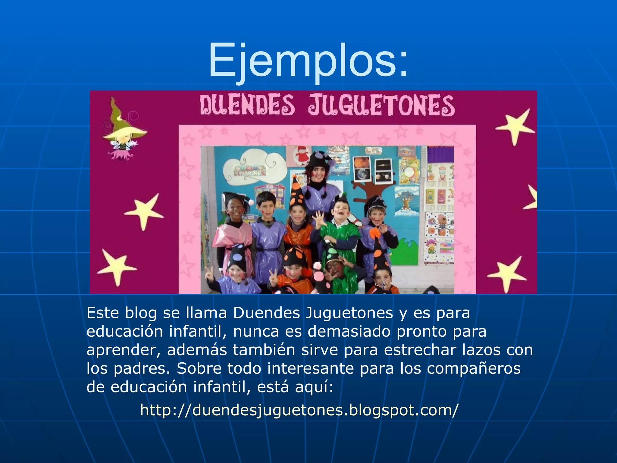 Ejemplos: Este blog se llama Duendes Juguetones y es para educación infantil, nunca es demasiado pronto para aprender, además también sirve para estrechar lazos con los padres. Sobre todo interesante para los compañeros de educación infantil, está aquí: http://duendesjuguetones.blogspot.com/ 